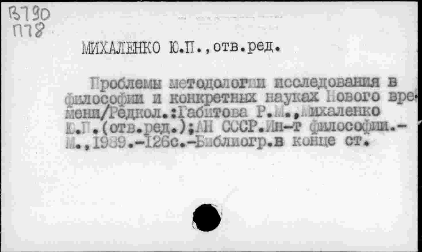 ﻿
WIXAJIEHKO Ю.П .,отв. ред.
Проблемы методологии исследования в философии и конкретных науках Нового вре-менн/Редаол. :габитова Р. *.<• »,ихаленко . . Ф(отв.ред.);:Б CoCP..Ji-т ^июсофш.-. .,19оЗ.-126с»-Библиогр.в конце ст.